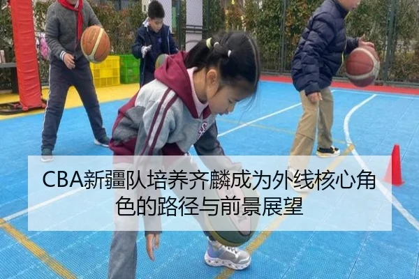 CBA新疆队培养齐麟成为外线核心角色的路径与前景展望