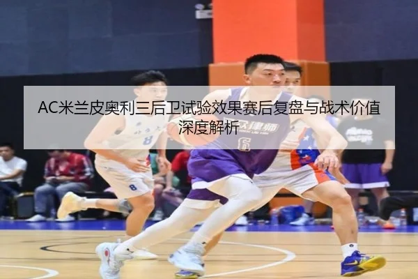 AC米兰皮奥利三后卫试验效果赛后复盘与战术价值深度解析