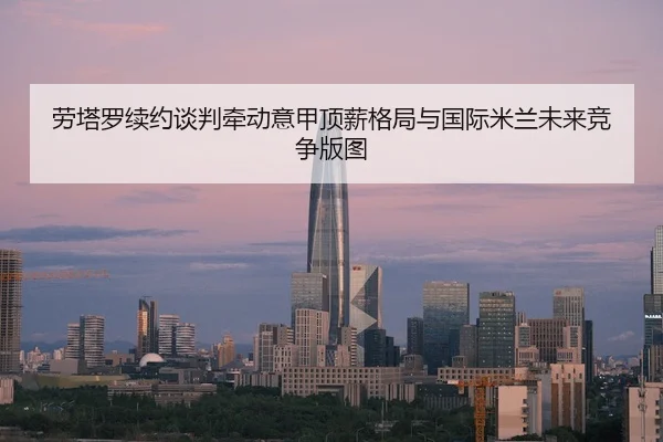 劳塔罗续约谈判牵动意甲顶薪格局与国际米兰未来竞争版图