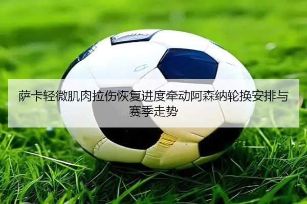 萨卡轻微肌肉拉伤恢复进度牵动阿森纳轮换安排与赛季走势