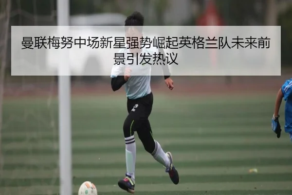 曼联梅努中场新星强势崛起英格兰队未来前景引发热议