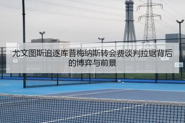 尤文图斯追逐库普梅纳斯转会费谈判拉锯背后的博弈与前景