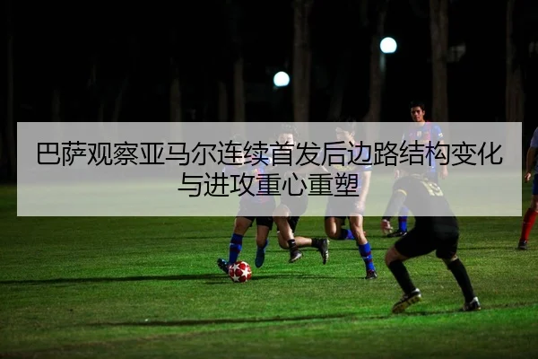 巴萨观察亚马尔连续首发后边路结构变化与进攻重心重塑