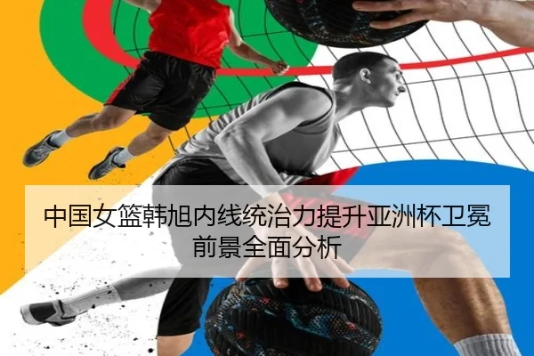 中国女篮韩旭内线统治力提升亚洲杯卫冕前景全面分析
