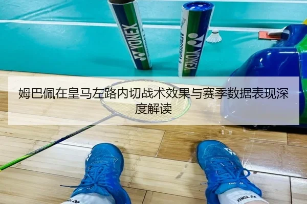 姆巴佩在皇马左路内切战术效果与赛季数据表现深度解读