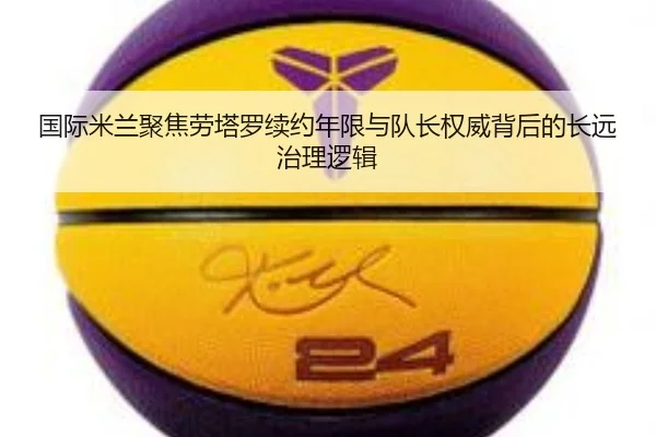 国际米兰聚焦劳塔罗续约年限与队长权威背后的长远治理逻辑