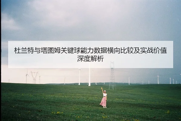 杜兰特与塔图姆关键球能力数据横向比较及实战价值深度解析