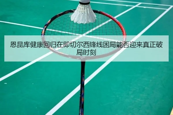 恩昆库健康回归在即切尔西锋线困局能否迎来真正破局时刻