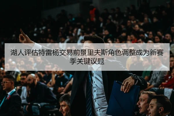 湖人评估特雷杨交易前景里夫斯角色调整成为新赛季关键议题